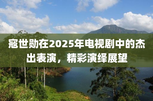 寇世勛在2025年電視劇中的杰出表演，精彩演繹展望