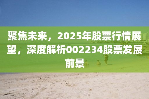 聚焦未來(lái)，2025年股票行情展望，深度解析002234股票發(fā)展前景