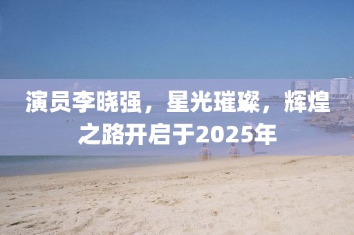 演員李曉強(qiáng)，星光璀璨，輝煌之路開啟于2025年