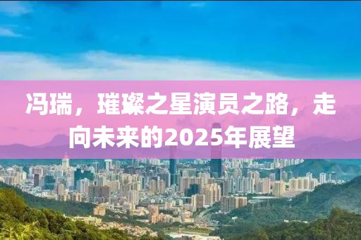 馮瑞，璀璨之星演員之路，走向未來的2025年展望
