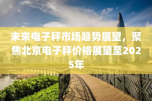 未來電子秤市場趨勢展望，聚焦北京電子秤價格展望至2025年