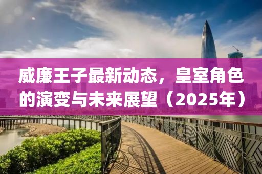 威廉王子最新動態(tài)，皇室角色的演變與未來展望（2025年）