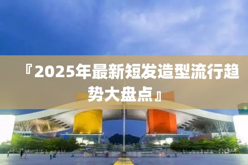 『2025年最新短發(fā)造型流行趨勢(shì)大盤點(diǎn)』
