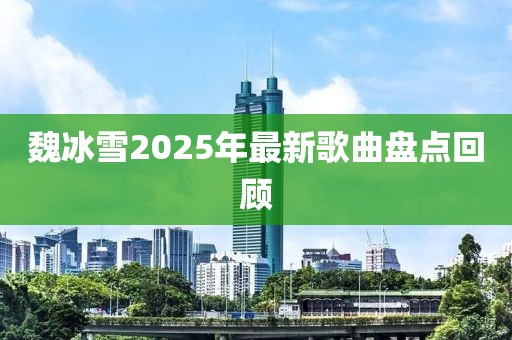 魏冰雪2025年最新歌曲盤點回顧