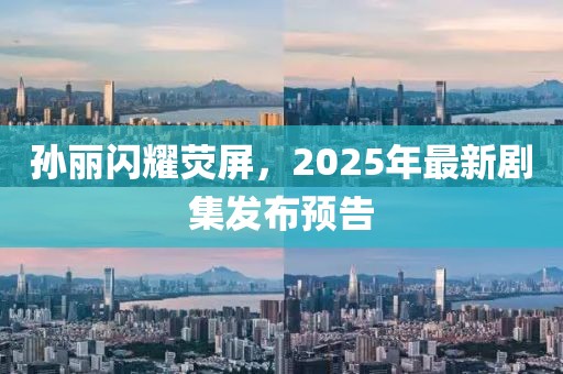 孫麗閃耀熒屏，2025年最新劇集發(fā)布預(yù)告