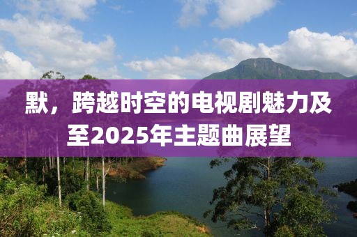 默，跨越時(shí)空的電視劇魅力及至2025年主題曲展望