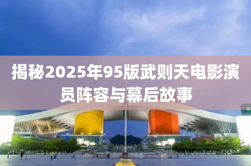 揭秘2025年95版武則天電影演員陣容與幕后故事
