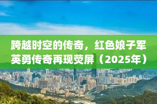 跨越時(shí)空的傳奇，紅色娘子軍英勇傳奇再現(xiàn)熒屏（2025年）