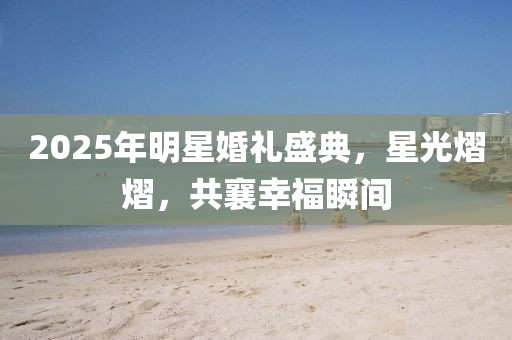 2025年明星婚禮盛典，星光熠熠，共襄幸福瞬間