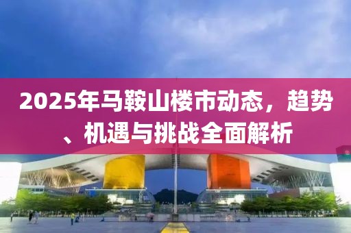 2025年馬鞍山樓市動(dòng)態(tài)，趨勢(shì)、機(jī)遇與挑戰(zhàn)全面解析