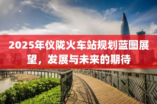 2025年儀隴火車站規(guī)劃藍(lán)圖展望，發(fā)展與未來(lái)的期待