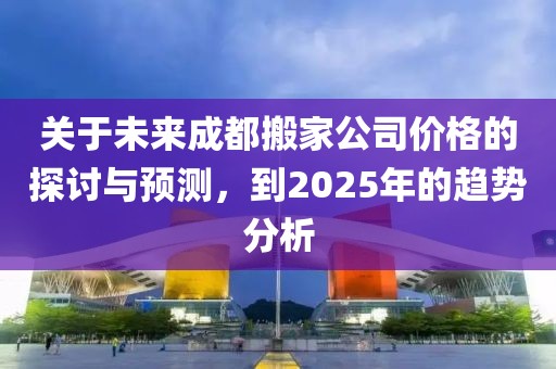 關(guān)于未來(lái)成都搬家公司價(jià)格的探討與預(yù)測(cè)，到2025年的趨勢(shì)分析