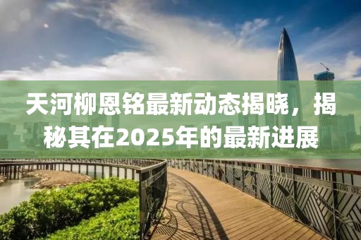 天河柳恩銘最新動態(tài)揭曉，揭秘其在2025年的最新進展