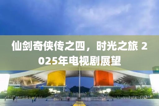 仙劍奇?zhèn)b傳之四，時(shí)光之旅 2025年電視劇展望