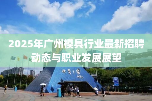 2025年廣州模具行業(yè)最新招聘動態(tài)與職業(yè)發(fā)展展望