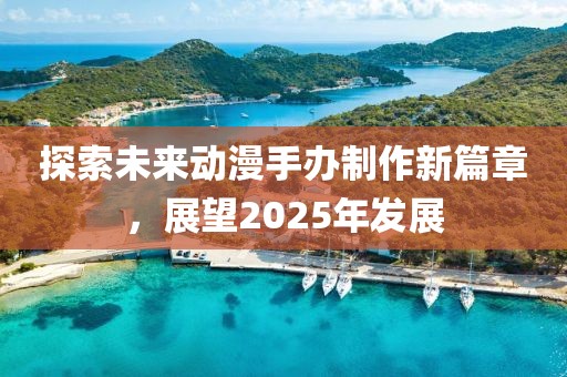 探索未來動(dòng)漫手辦制作新篇章，展望2025年發(fā)展