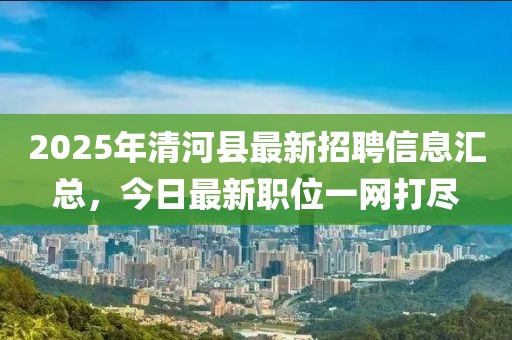 2025年清河縣最新招聘信息匯總，今日最新職位一網(wǎng)打盡