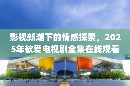 影視新潮下的情感探索，2025年欲愛電視劇全集在線觀看