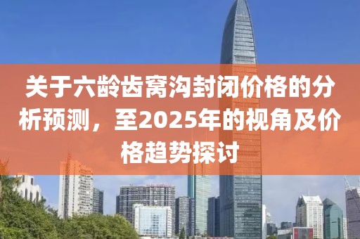 關(guān)于六齡齒窩溝封閉價(jià)格的分析預(yù)測，至2025年的視角及價(jià)格趨勢探討