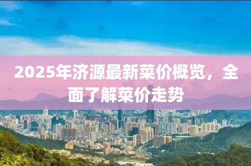 2025年濟源最新菜價概覽，全面了解菜價走勢