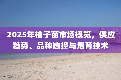 2025年柚子苗市場(chǎng)概覽，供應(yīng)趨勢(shì)、品種選擇與培育技術(shù)