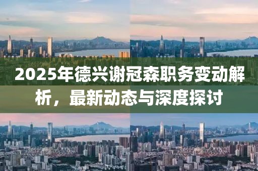 2025年德興謝冠森職務(wù)變動(dòng)解析，最新動(dòng)態(tài)與深度探討
