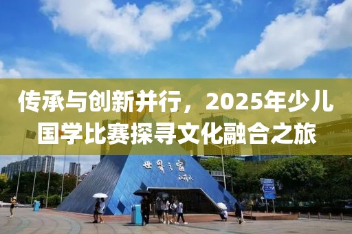 傳承與創(chuàng)新并行，2025年少兒國(guó)學(xué)比賽探尋文化融合之旅