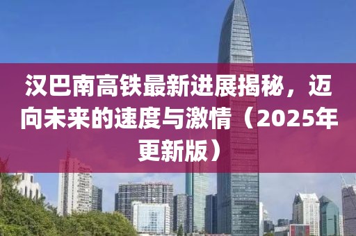 漢巴南高鐵最新進(jìn)展揭秘，邁向未來的速度與激情（2025年更新版）