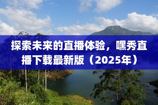 探索未來的直播體驗，嘿秀直播下載最新版（2025年）