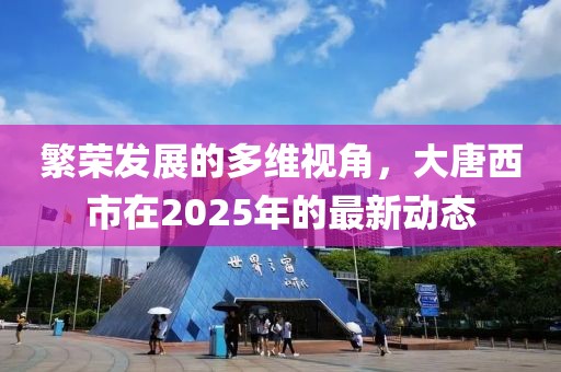 繁榮發(fā)展的多維視角，大唐西市在2025年的最新動(dòng)態(tài)