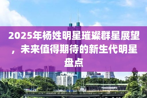 2025年楊姓明星璀璨群星展望，未來值得期待的新生代明星盤點(diǎn)