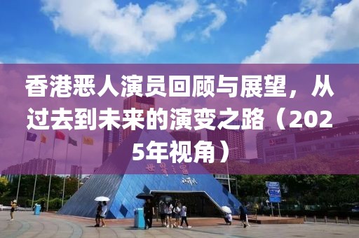 香港惡人演員回顧與展望，從過去到未來的演變之路（2025年視角）