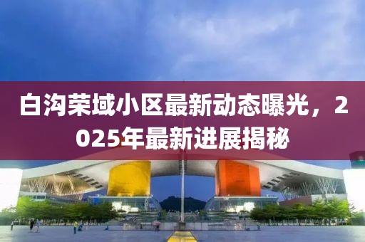 白溝榮域小區(qū)最新動態(tài)曝光，2025年最新進展揭秘