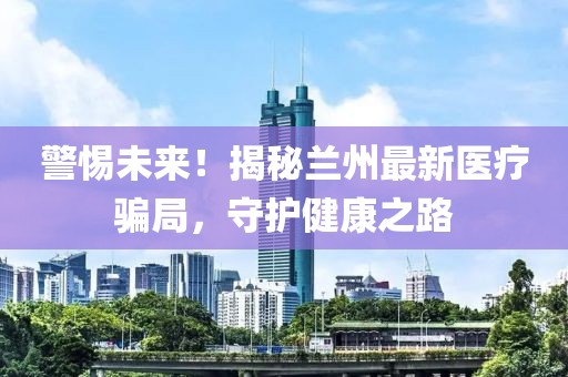 警惕未來！揭秘蘭州最新醫(yī)療騙局，守護健康之路