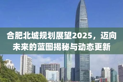 合肥北城規(guī)劃展望2025，邁向未來的藍(lán)圖揭秘與動(dòng)態(tài)更新