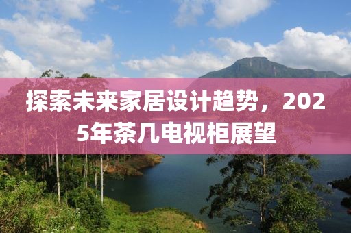 探索未來(lái)家居設(shè)計(jì)趨勢(shì)，2025年茶幾電視柜展望