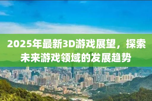 2025年最新3D游戲展望，探索未來游戲領(lǐng)域的發(fā)展趨勢