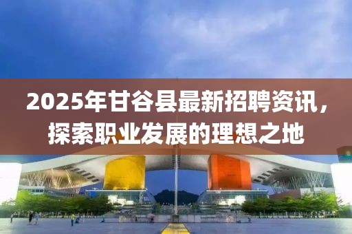 2025年甘谷縣最新招聘資訊，探索職業(yè)發(fā)展的理想之地