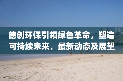 德創(chuàng)環(huán)保引領(lǐng)綠色革命，塑造可持續(xù)未來，最新動態(tài)及展望