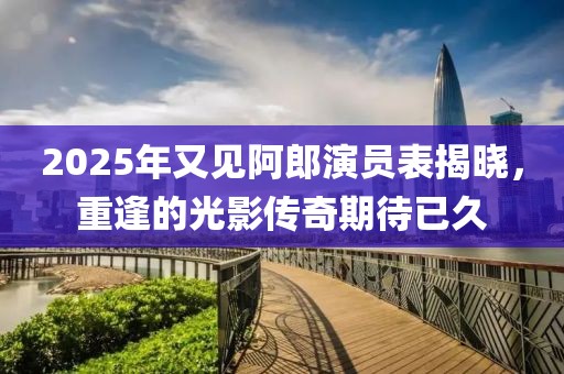 2025年又見(jiàn)阿郎演員表揭曉，重逢的光影傳奇期待已久