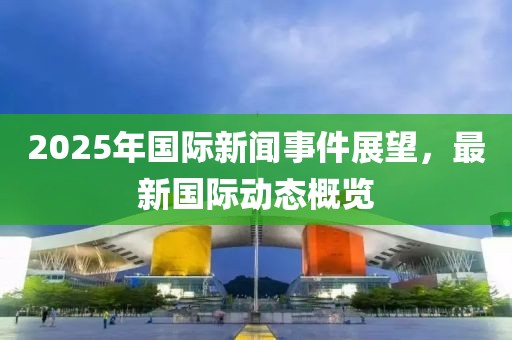 2025年國際新聞事件展望，最新國際動態(tài)概覽