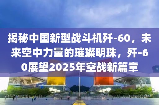揭秘中國新型戰(zhàn)斗機殲-60，未來空中力量的璀璨明珠，殲-60展望2025年空戰(zhàn)新篇章