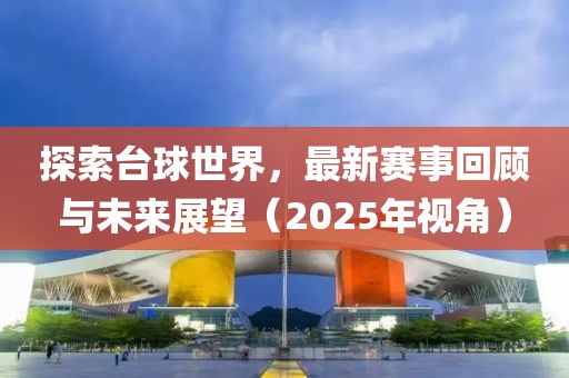探索臺球世界，最新賽事回顧與未來展望（2025年視角）