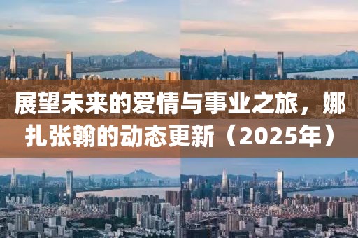 展望未來的愛情與事業(yè)之旅，娜扎張翰的動(dòng)態(tài)更新（2025年）
