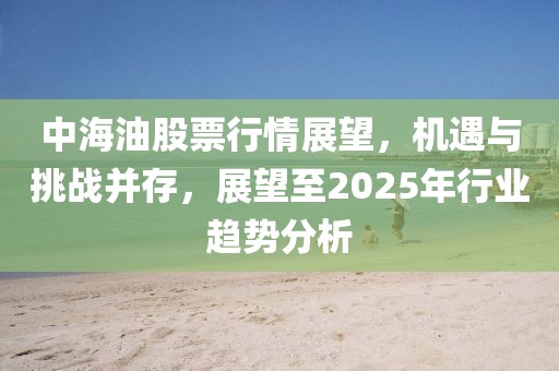 中海油股票行情展望，機(jī)遇與挑戰(zhàn)并存，展望至2025年行業(yè)趨勢分析