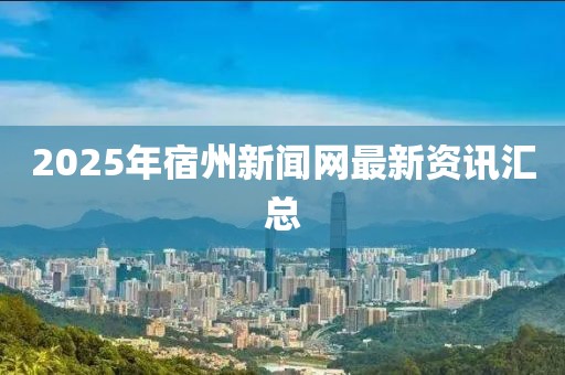 2025年宿州新聞網(wǎng)最新資訊匯總