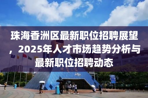 珠海香洲區(qū)最新職位招聘展望，2025年人才市場趨勢分析與最新職位招聘動態(tài)