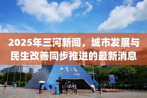 2025年三河新聞，城市發(fā)展與民生改善同步推進的最新消息