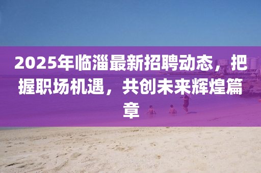 2025年臨淄最新招聘動(dòng)態(tài)，把握職場(chǎng)機(jī)遇，共創(chuàng)未來(lái)輝煌篇章