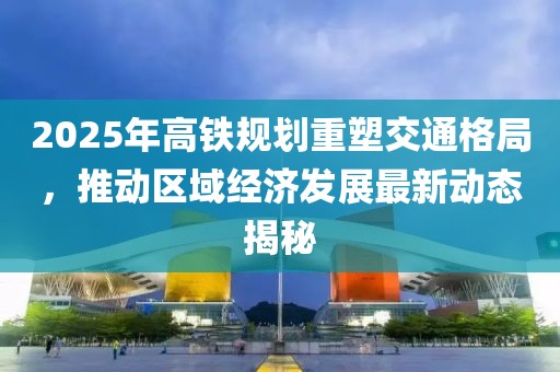 2025年高鐵規(guī)劃重塑交通格局，推動區(qū)域經(jīng)濟(jì)發(fā)展最新動態(tài)揭秘